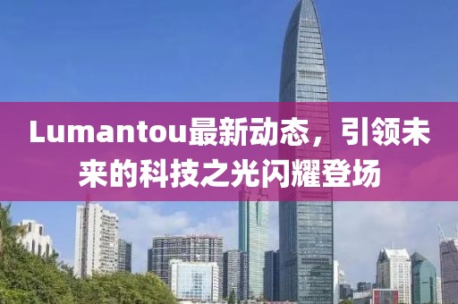 Lumantou最新動(dòng)態(tài),引領(lǐng)未來的科技之光閃耀登場