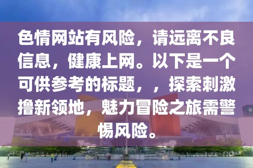 色情網站有風險,請遠離不良信息,健康上網。以下是一個可供參考的標題,,探索刺激擼新領地,魅力冒險之旅需警惕風險。