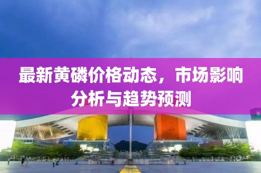 最新黃磷價(jià)格動(dòng)態(tài),市場影響分析與趨勢預(yù)測