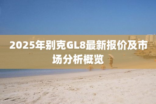 2025年別克GL8最新報(bào)價(jià)及市場(chǎng)分析概覽