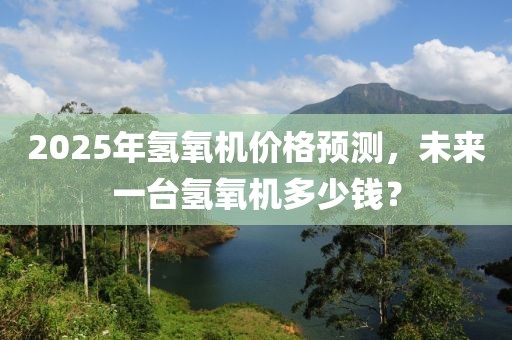2025年氫氧機(jī)價(jià)格預(yù)測(cè),未來一臺(tái)氫氧機(jī)多少錢?