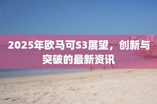 2025年歐馬可S3展望,創新與突破的最新資訊