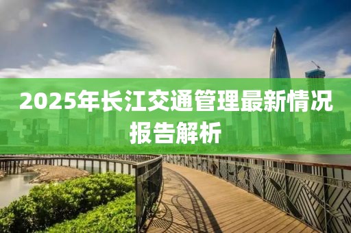 2025年長(zhǎng)江交通管理最新情況報(bào)告解析
