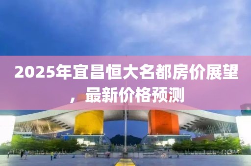 2025年宜昌恒大名都房價展望,最新價格預測