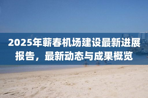 2025年蘄春機場建設最新進展報告,最新動態與成果概覽