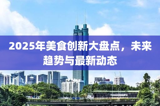2025年美食創(chuàng)新大盤點,未來趨勢與最新動態(tài)