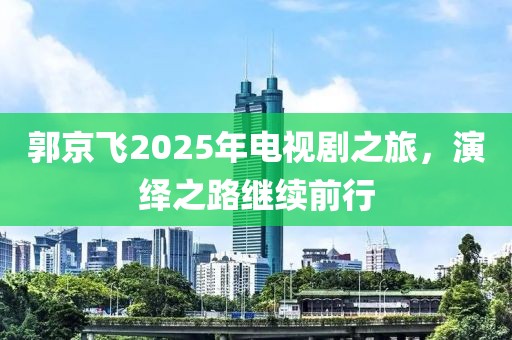 郭京飛2025年電視劇之旅，演繹之路繼續(xù)前行