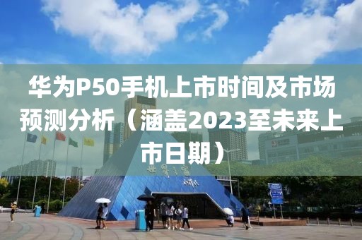 華為P50手機上市時間及市場預測分析(涵蓋2023至未來上市日期)