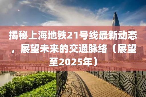 揭秘上海地鐵21號線最新動態(tài),展望未來的交通脈絡(luò)(展望至2025年)
