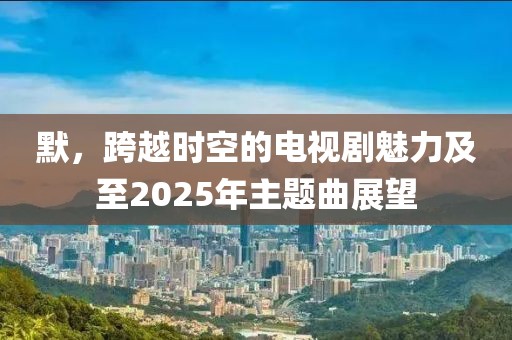 默,跨越時空的電視劇魅力及至2025年主題曲展望