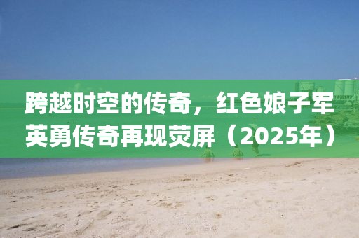 跨越時空的傳奇,紅色娘子軍英勇傳奇再現熒屏(2025年)