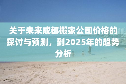 關于未來成都搬家公司價格的探討與預測,到2025年的趨勢分析