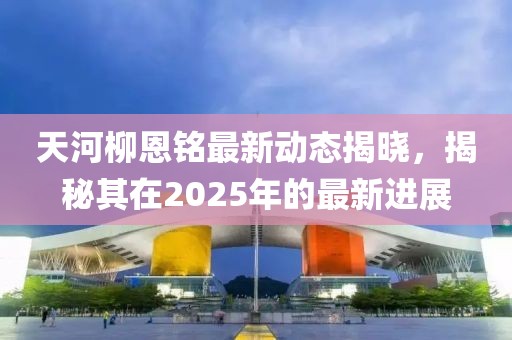天河柳恩銘最新動態揭曉，揭秘其在2025年的最新進展