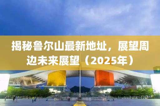 揭秘魯爾山最新地址,展望周邊未來展望(2025年)