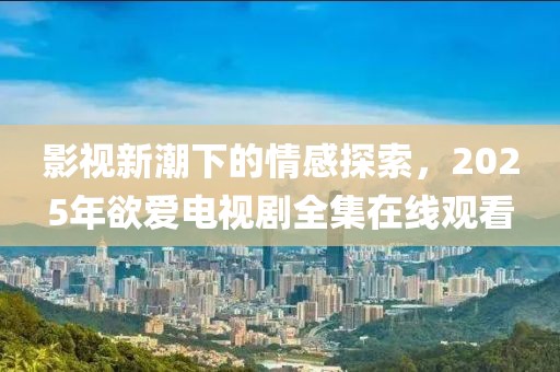 影視新潮下的情感探索，2025年欲愛電視劇全集在線觀看