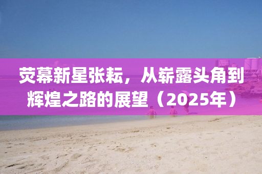 熒幕新星張耘，從嶄露頭角到輝煌之路的展望（2025年）