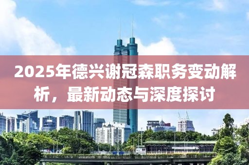 2025年德興謝冠森職務變動解析,最新動態與深度探討
