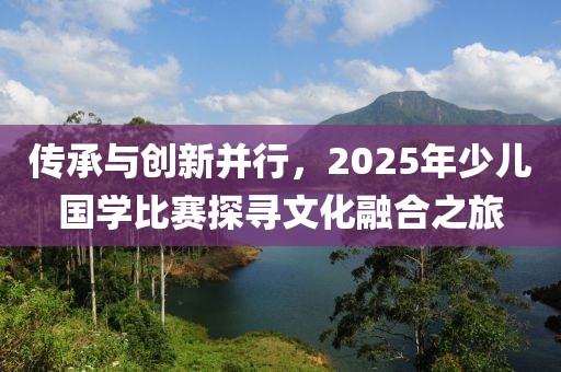 傳承與創(chuàng)新并行,2025年少兒國學比賽探尋文化融合之旅