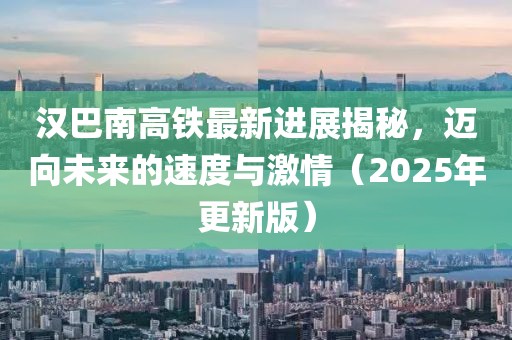 漢巴南高鐵最新進展揭秘,邁向未來的速度與激情(2025年更新版)