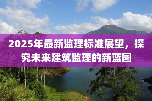 2025年最新監(jiān)理標準展望,探究未來建筑監(jiān)理的新藍圖
