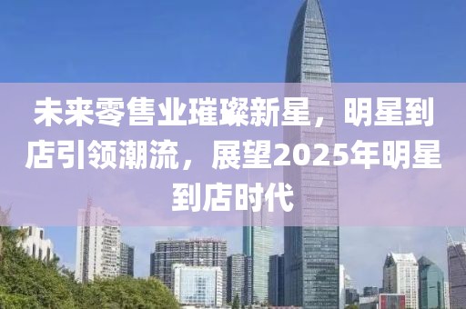 未來零售業(yè)璀璨新星,明星到店引領(lǐng)潮流,展望2025年明星到店時(shí)代
