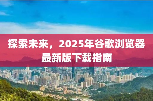 探索未來,2025年谷歌瀏覽器最新版下載指南