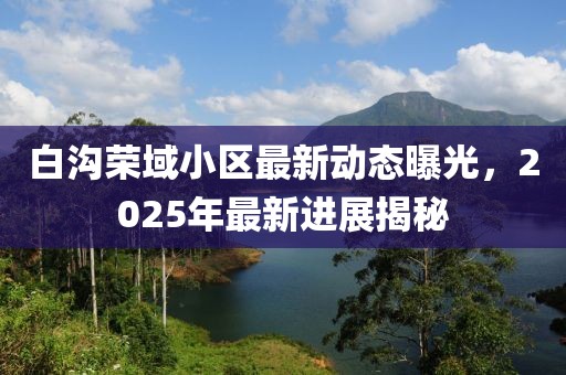 白溝榮域小區(qū)最新動態(tài)曝光,2025年最新進展揭秘