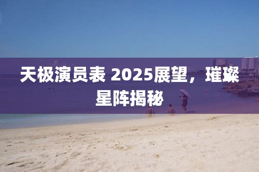 天極演員表 2025展望,璀璨星陣揭秘