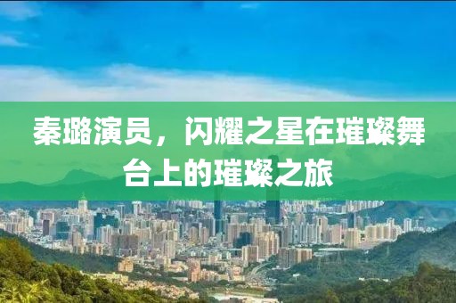 秦璐演員,閃耀之星在璀璨舞臺上的璀璨之旅