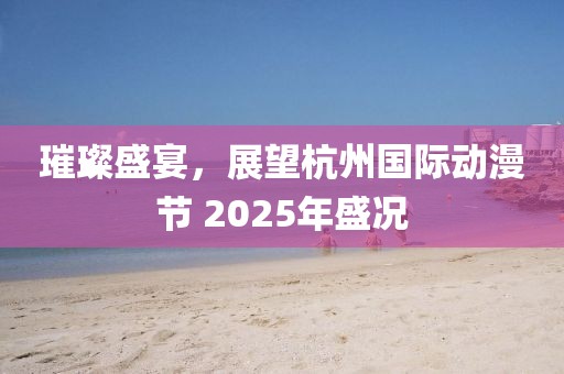 璀璨盛宴,展望杭州國際動漫節 2025年盛況