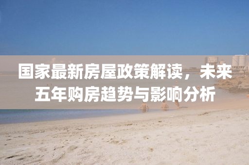 國家最新房屋政策解讀,未來五年購房趨勢與影響分析