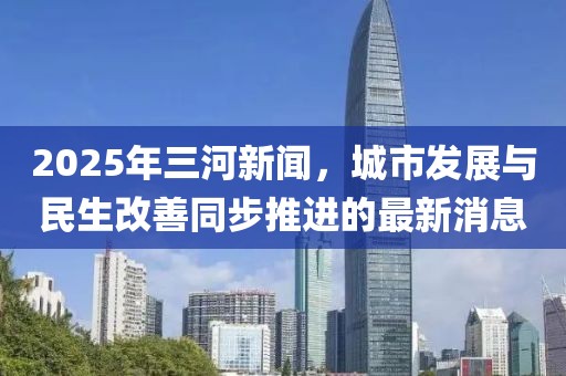 2025年三河新聞,城市發(fā)展與民生改善同步推進(jìn)的最新消息