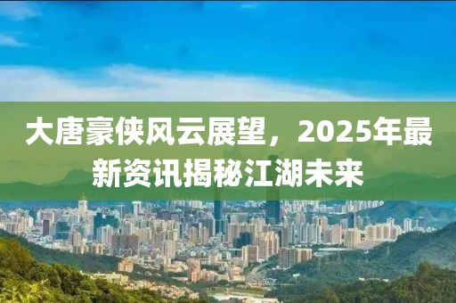 大唐豪俠風云展望,2025年最新資訊揭秘江湖未來