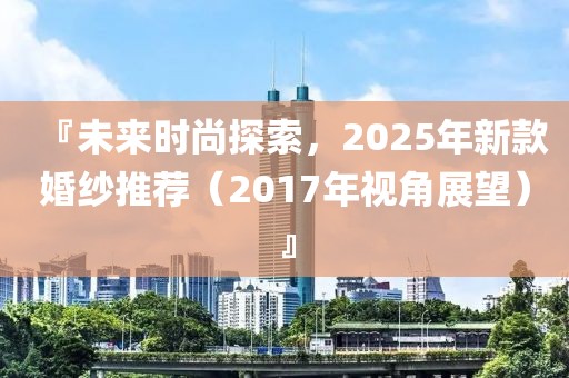 『未來(lái)時(shí)尚探索,2025年新款婚紗推薦(2017年視角展望)』