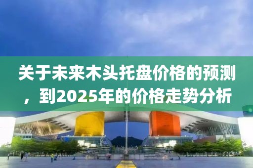 關(guān)于未來木頭托盤價格的預(yù)測,到2025年的價格走勢分析