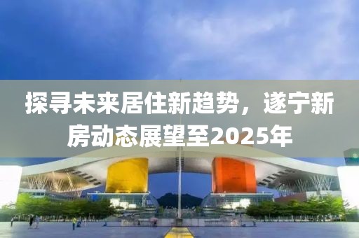 探尋未來居住新趨勢(shì),遂寧新房動(dòng)態(tài)展望至2025年