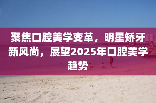 聚焦口腔美學(xué)變革,明星矯牙新風(fēng)尚,展望2025年口腔美學(xué)趨勢