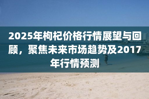 2025年枸杞價格行情展望與回顧,聚焦未來市場趨勢及2017年行情預測