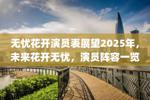 無憂花開演員表展望2025年,未來花開無憂,演員陣容一覽