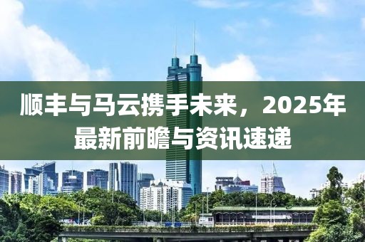 順豐與馬云攜手未來，2025年最新前瞻與資訊速遞