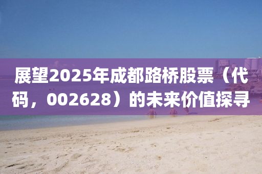 展望2025年成都路橋股票(代碼,002628)的未來價值探尋