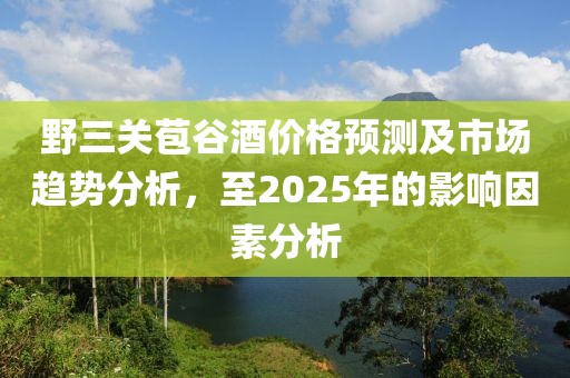 野三關苞谷酒價格預測及市場趨勢分析,至2025年的影響因素分析