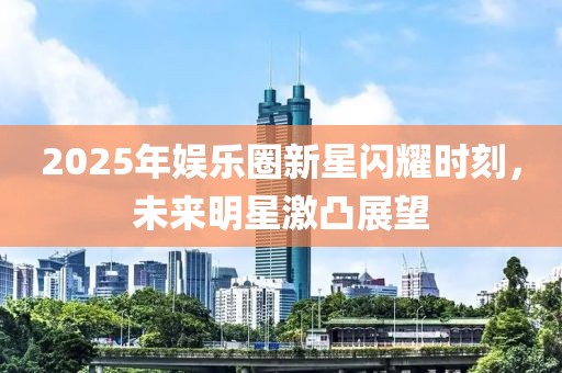 2025年娛樂圈新星閃耀時刻,未來明星激凸展望