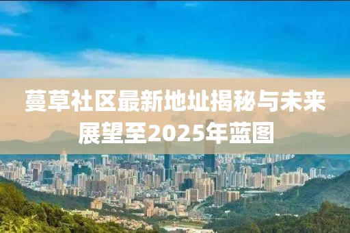 蔓草社區最新地址揭秘與未來展望至2025年藍圖