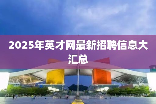 2025年英才網最新招聘信息大匯總
