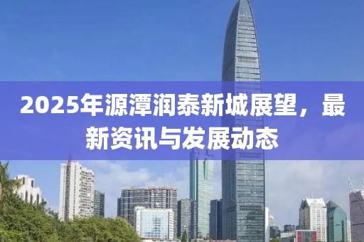 2025年源潭潤泰新城展望,最新資訊與發展動態