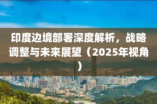 印度邊境部署深度解析,戰(zhàn)略調(diào)整與未來(lái)展望(2025年視角)