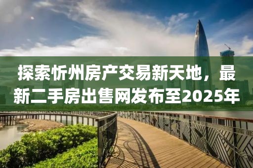 探索忻州房產交易新天地,最新二手房出售網發布至2025年