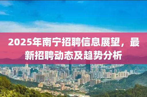 2025年南寧招聘信息展望，最新招聘動態(tài)及趨勢分析