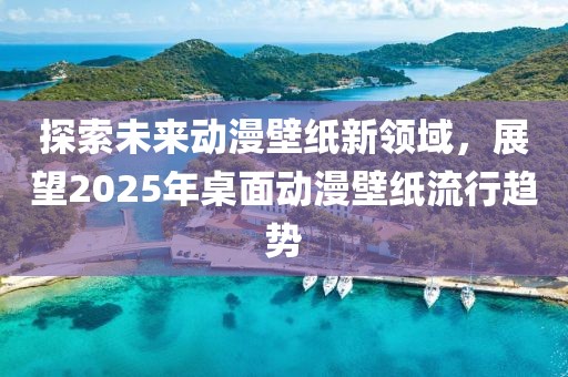 探索未來動(dòng)漫壁紙新領(lǐng)域,展望2025年桌面動(dòng)漫壁紙流行趨勢(shì)